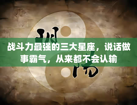 战斗力最强的三大星座，说话做事霸气，从来都不会认输