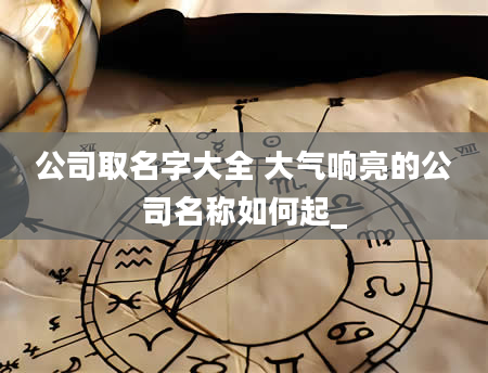 公司取名字大全 大气响亮的公司名称如何起_