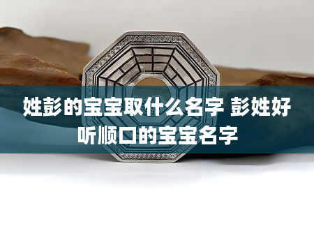 姓彭的宝宝取什么名字 彭姓好听顺口的宝宝名字