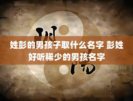 姓彭的男孩子取什么名字 彭姓好听稀少的男孩名字