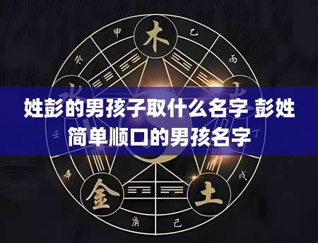 姓彭的男孩子取什么名字 彭姓简单顺口的男孩名字