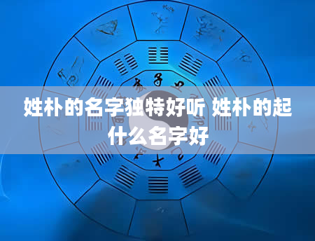 姓朴的名字独特好听 姓朴的起什么名字好