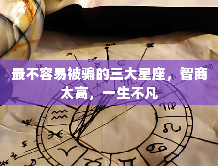 最不容易被骗的三大星座，智商太高，一生不凡