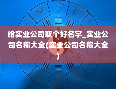 给实业公司取个好名字_实业公司名称大全(实业公司名称大全)