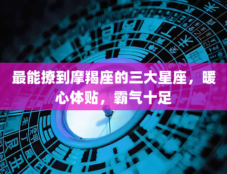 最能撩到摩羯座的三大星座，暖心体贴，霸气十足