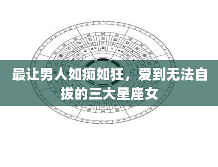 最让男人如痴如狂，爱到无法自拔的三大星座女