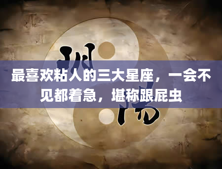 最喜欢粘人的三大星座，一会不见都着急，堪称跟屁虫