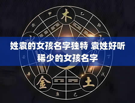姓袁的女孩名字独特 袁姓好听稀少的女孩名字