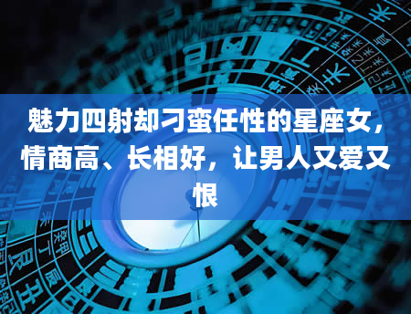 魅力四射却刁蛮任性的星座女，情商高、长相好，让男人又爱又恨
