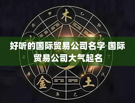 好听的国际贸易公司名字 国际贸易公司大气起名