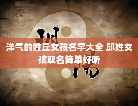 洋气的姓丘女孩名字大全 邱姓女孩取名简单好听
