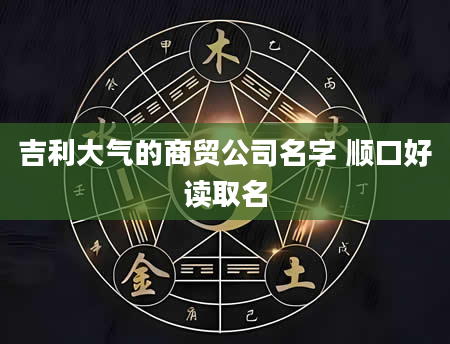 吉利大气的商贸公司名字 顺口好读取名