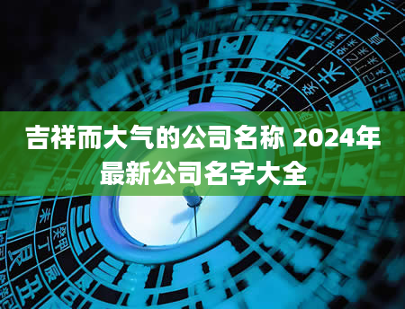 吉祥而大气的公司名称 2024年最新公司名字大全