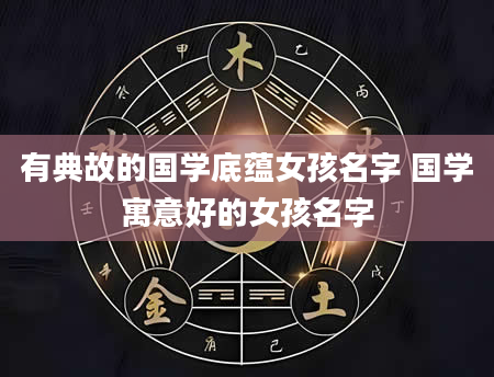 有典故的国学底蕴女孩名字 国学寓意好的女孩名字
