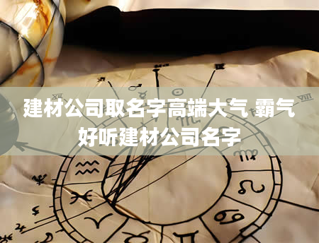 建材公司取名字高端大气 霸气好听建材公司名字