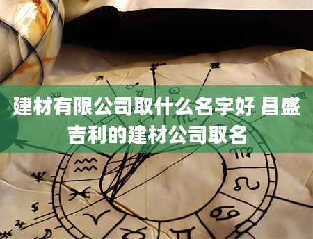 建材有限公司取什么名字好 昌盛吉利的建材公司取名