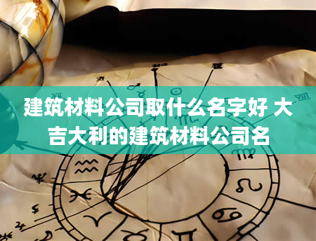 建筑材料公司取什么名字好 大吉大利的建筑材料公司名