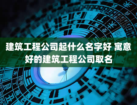 建筑工程公司起什么名字好 寓意好的建筑工程公司取名