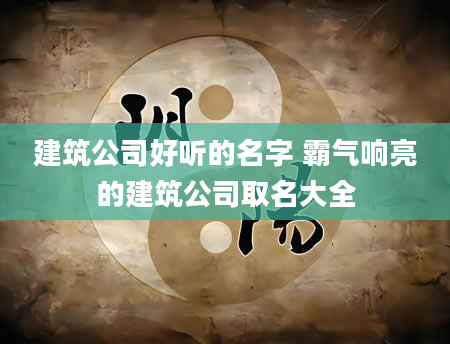 建筑公司好听的名字 霸气响亮的建筑公司取名大全