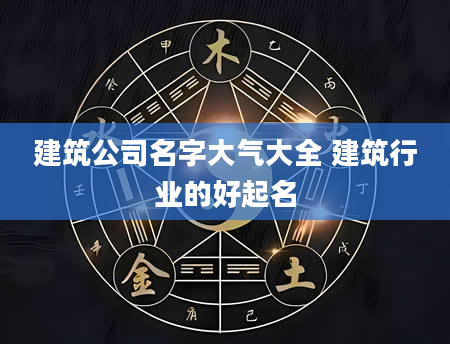 建筑公司名字大气大全 建筑行业的好起名