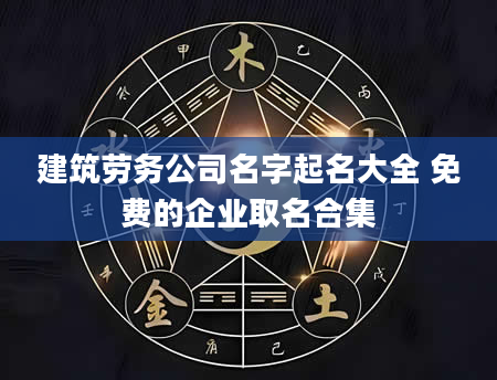 建筑劳务公司名字起名大全 免费的企业取名合集