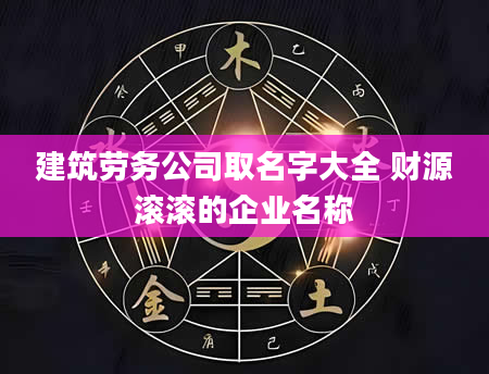 建筑劳务公司取名字大全 财源滚滚的企业名称
