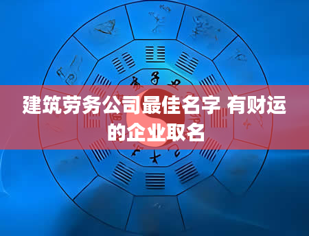 建筑劳务公司最佳名字 有财运的企业取名