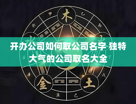 开办公司如何取公司名字 独特大气的公司取名大全