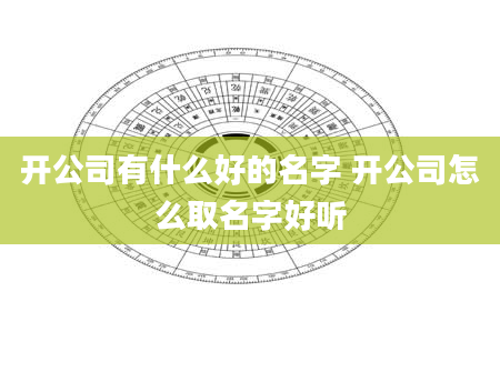 开公司有什么好的名字 开公司怎么取名字好听