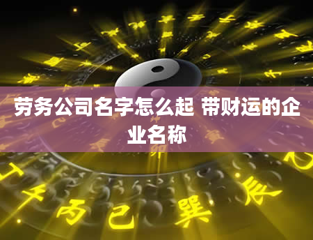 劳务公司名字怎么起 带财运的企业名称
