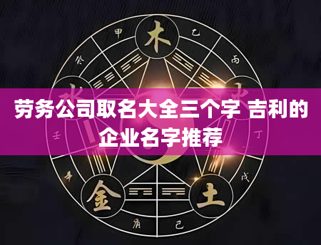 劳务公司取名大全三个字 吉利的企业名字推荐