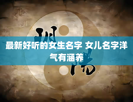 最新好听的女生名字 女儿名字洋气有涵养