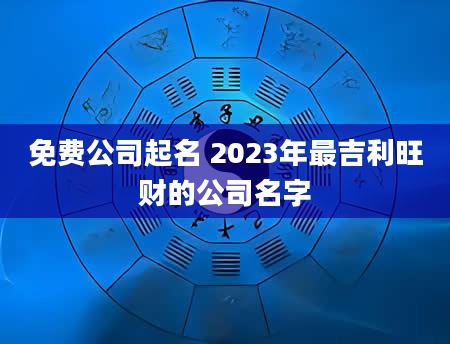 免费公司起名 2023年最吉利旺财的公司名字
