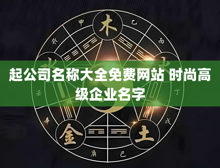 起公司名称大全免费网站 时尚高级企业名字