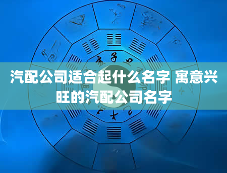 汽配公司适合起什么名字 寓意兴旺的汽配公司名字
