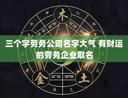 三个字劳务公司名字大气 有财运的劳务企业取名