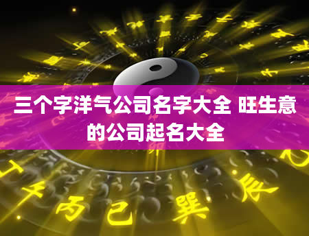 三个字洋气公司名字大全 旺生意的公司起名大全