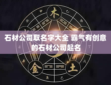 石材公司取名字大全 霸气有创意的石材公司起名