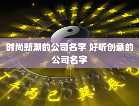 时尚新潮的公司名字 好听创意的公司名字