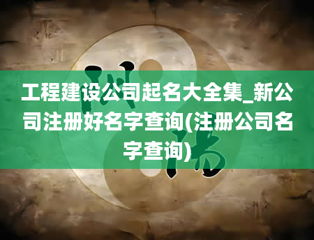 工程建设公司起名大全集_新公司注册好名字查询(注册公司名字查询)