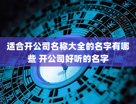 适合开公司名称大全的名字有哪些 开公司好听的名字