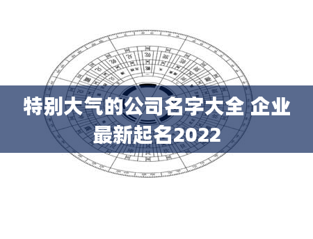 特别大气的公司名字大全 企业最新起名2022