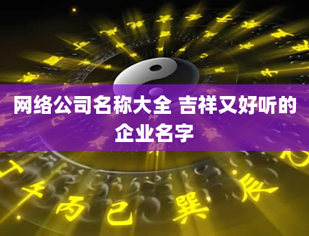 网络公司名称大全 吉祥又好听的企业名字