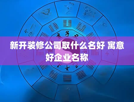 新开装修公司取什么名好 寓意好企业名称