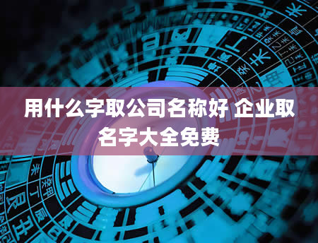 用什么字取公司名称好 企业取名字大全免费