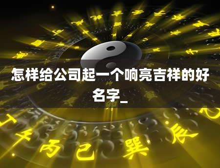 怎样给公司起一个响亮吉祥的好名字_
