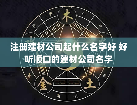 注册建材公司起什么名字好 好听顺口的建材公司名字