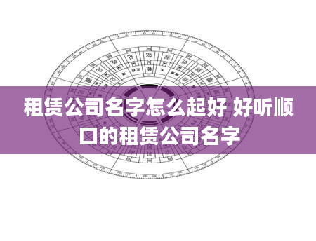 租赁公司名字怎么起好 好听顺口的租赁公司名字