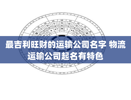 最吉利旺财的运输公司名字 物流运输公司起名有特色
