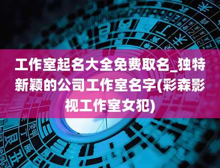 工作室起名大全免费取名_独特新颖的公司工作室名字(彩森影视工作室女犯)